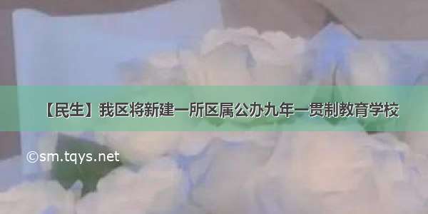 【民生】我区将新建一所区属公办九年一贯制教育学校