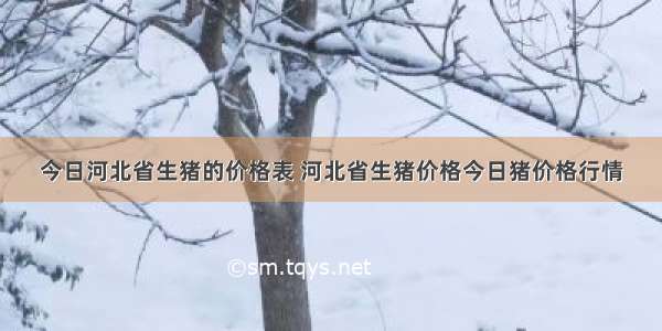 今日河北省生猪的价格表 河北省生猪价格今日猪价格行情