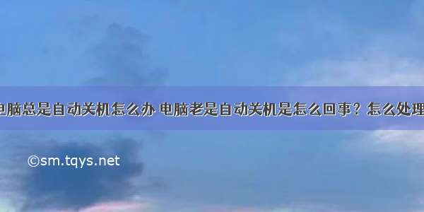 电脑总是自动关机怎么办 电脑老是自动关机是怎么回事？怎么处理？