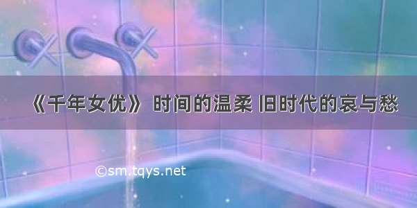 《千年女优》 时间的温柔 旧时代的哀与愁