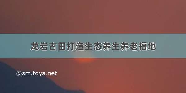 龙岩古田打造生态养生养老福地