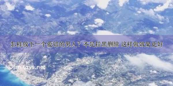 怎样放下一个爱错的男人？不是拉黑删除 这样做效果更好