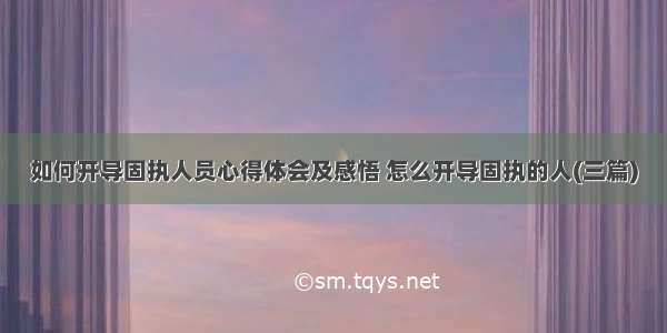 如何开导固执人员心得体会及感悟 怎么开导固执的人(三篇)