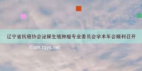 辽宁省抗癌协会泌尿生殖肿瘤专业委员会学术年会顺利召开