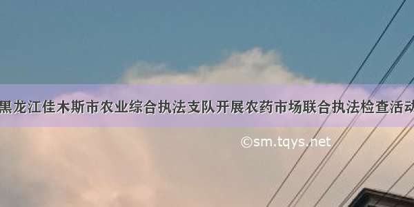 黑龙江佳木斯市农业综合执法支队开展农药市场联合执法检查活动