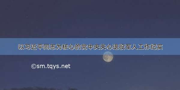 以习近平同志为核心的党中央关心退役军人工作纪实