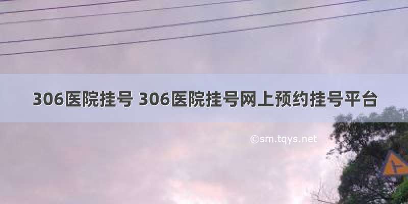 306医院挂号 306医院挂号网上预约挂号平台