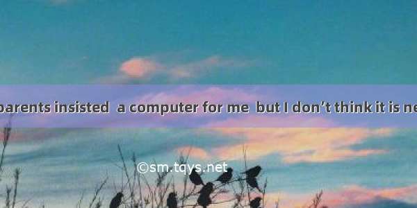 . Both of my parents insisted  a computer for me  but I don’t think it is necessary.A. to