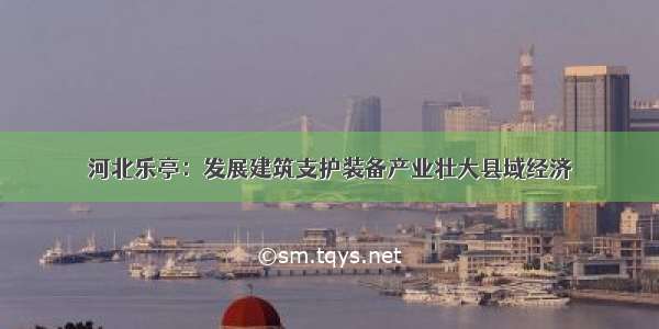 河北乐亭：发展建筑支护装备产业壮大县域经济