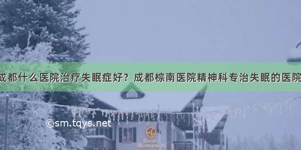 成都什么医院治疗失眠症好？成都棕南医院精神科专治失眠的医院！