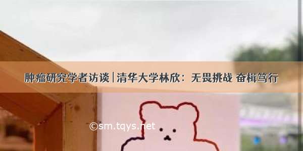 肿瘤研究学者访谈 | 清华大学林欣：无畏挑战 奋楫笃行