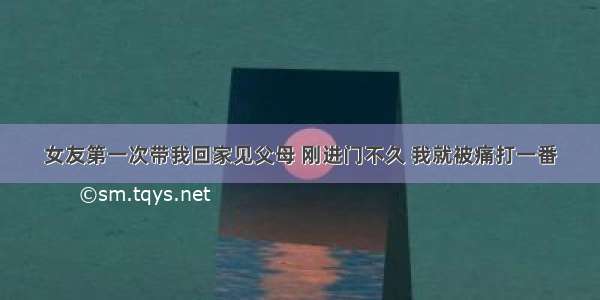 女友第一次带我回家见父母 刚进门不久 我就被痛打一番