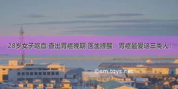 28岁女子呕血 查出胃癌晚期 医生提醒：胃癌最爱这三类人！