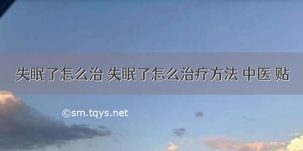 失眠了怎么治 失眠了怎么治疗方法 中医 贴