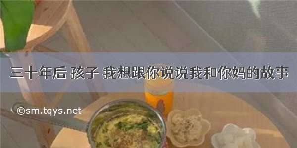 三十年后 孩子 我想跟你说说我和你妈的故事