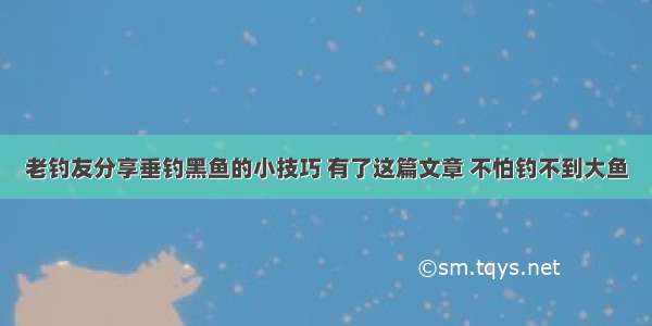 老钓友分享垂钓黑鱼的小技巧 有了这篇文章 不怕钓不到大鱼