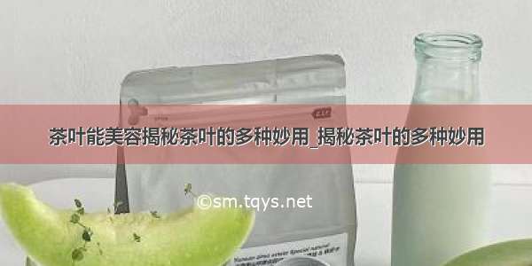 茶叶能美容揭秘茶叶的多种妙用_揭秘茶叶的多种妙用