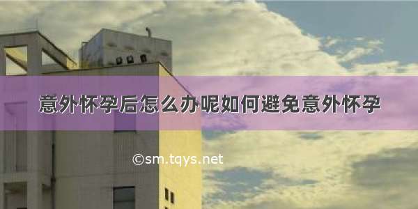 意外怀孕后怎么办呢如何避免意外怀孕