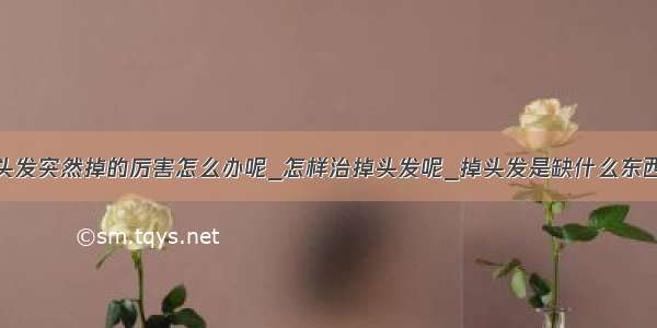 头发突然掉的厉害怎么办呢_怎样治掉头发呢_掉头发是缺什么东西