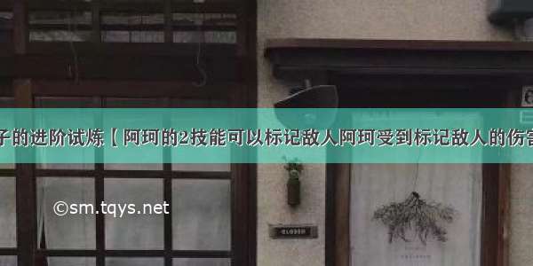 王者荣耀夫子的进阶试炼【阿珂的2技能可以标记敌人阿珂受到标记敌人的伤害会降低同一