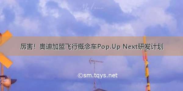 厉害！奥迪加盟飞行概念车Pop.Up Next研发计划