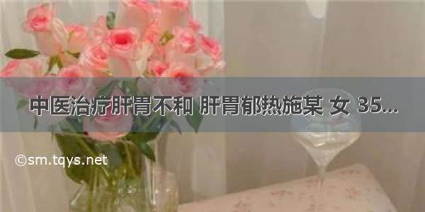 中医治疗肝胃不和 肝胃郁热施某 女 35...