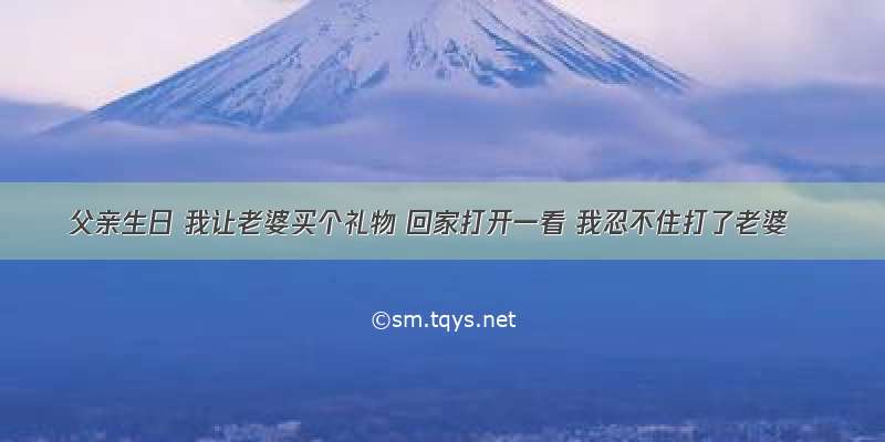 父亲生日 我让老婆买个礼物 回家打开一看 我忍不住打了老婆