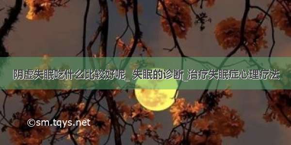 阴虚失眠吃什么比较好呢_ 失眠的诊断_治疗失眠症心理疗法