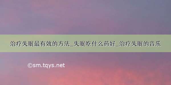 治疗失眠最有效的方法_失眠吃什么药好_治疗失眠的音乐