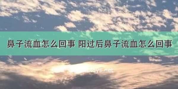 鼻子流血怎么回事 阳过后鼻子流血怎么回事