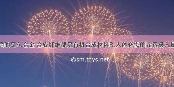 下列说法正确的是A.合金 合成纤维都是有机合成材料B.人体必需的元素摄入量越多越好C.