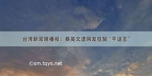 台湾新闻晚播报：蔡英文遭网友狂酸“干话王”