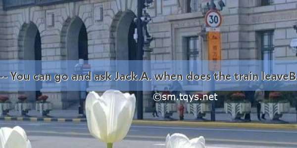 --I don’t know.-- You can go and ask Jack.A. when does the train leaveB. that we will plan