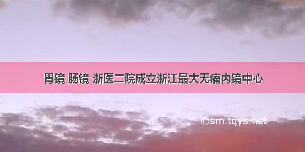 胃镜 肠镜 浙医二院成立浙江最大无痛内镜中心