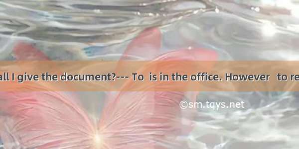 --- Whom shall I give the document?--- To  is in the office. However   to require a writte