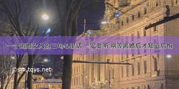 一个离婚女人的三句心里话 一定要听 别等离婚后才知道后悔