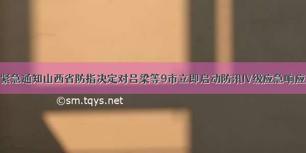 紧急通知山西省防指决定对吕梁等9市立即启动防汛IV级应急响应