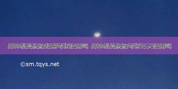 月神私处洗液经期可以使用吗 月神私处洗液可以每天使用吗