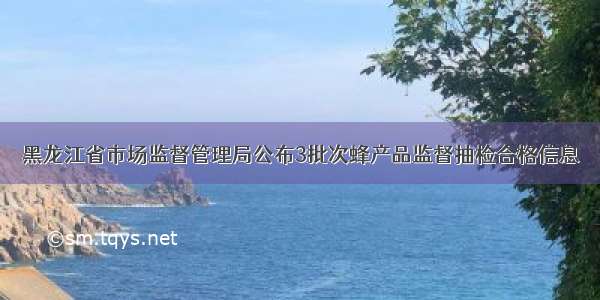 黑龙江省市场监督管理局公布3批次蜂产品监督抽检合格信息