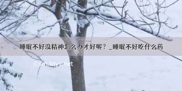 睡眠不好没精神怎么办才好呢？_睡眠不好吃什么药