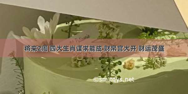 将来2周 四大生肖谋求能成 财帛宫大开 财运茂盛