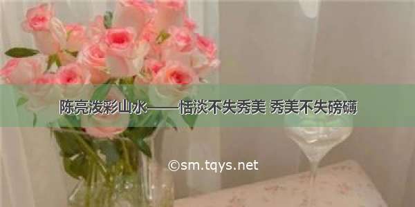 陈亮泼彩山水——恬淡不失秀美 秀美不失磅礴