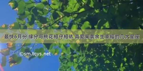 最快6月份 缘分与桃花相守相依 真爱来袭余生幸福的几大星座