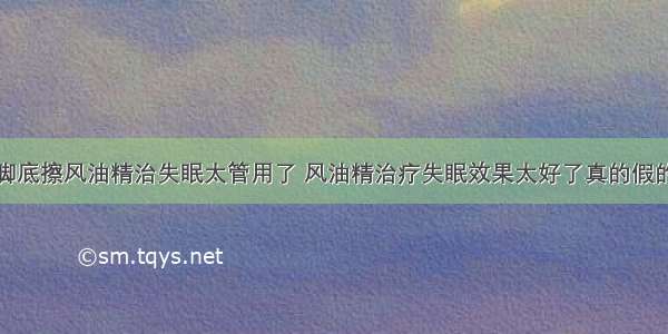 脚底擦风油精治失眠太管用了 风油精治疗失眠效果太好了真的假的