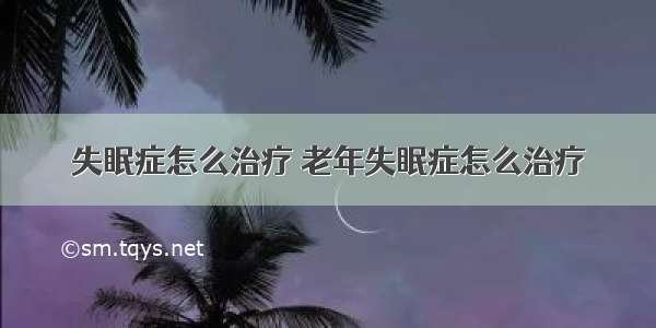 失眠症怎么治疗 老年失眠症怎么治疗