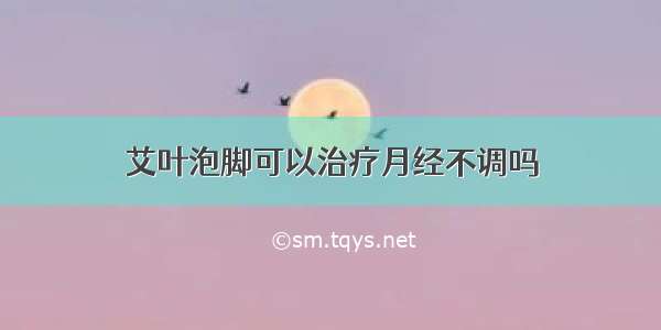 艾叶泡脚可以治疗月经不调吗