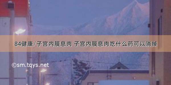 84健康/子宫内膜息肉 子宫内膜息肉吃什么药可以消掉