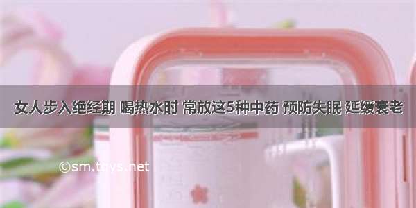 女人步入绝经期 喝热水时 常放这5种中药 预防失眠 延缓衰老