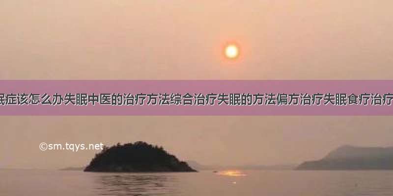 得了失眠症该怎么办失眠中医的治疗方法综合治疗失眠的方法偏方治疗失眠食疗治疗失眠