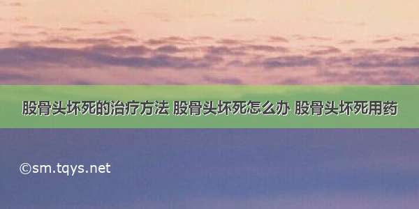 股骨头坏死的治疗方法 股骨头坏死怎么办 股骨头坏死用药